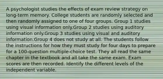 A psychologist studies the effects of exam review strategy on long-term memory. College students are randomly selected and then randomly assigned to one of four groups. Group 1 studies using visual information only.Group 2 studies using auditory information only.Group 3 studies using visual and auditory information.Group 4 does not study at all. The students follow the instructions for how they must study for four days to prepare for a 100-question multiple-choice test. They all read the same chapter in the textbook and all take the same exam. Exam scores are then recorded. Identify the different levels of the independent variable.