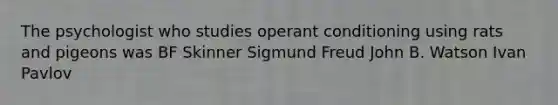 The psychologist who studies operant conditioning using rats and pigeons was BF Skinner Sigmund Freud John B. Watson Ivan Pavlov
