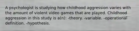 A psychologist is studying how childhood aggression varies with the amount of violent video games that are played. Childhood aggression in this study is a(n): -theory. -variable. -operational definition. -hypothesis.