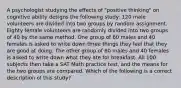 A psychologist studying the effects of "positive thinking" on cognitive ability designs the following study: 120 male volunteers are divided into two groups by random assignment. Eighty female volunteers are randomly divided into two groups of 40 by the same method. One group of 60 males and 40 females is asked to write down three things they feel that they are good at doing. The other group of 60 males and 40 females is asked to write down what they ate for breakfast. All 100 subjects then take a SAT Math practice test, and the means for the two groups are compared. Which of the following is a correct description of this study?