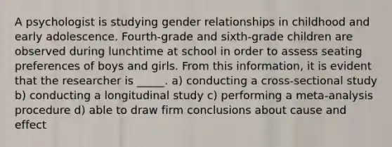 A psychologist is studying gender relationships in childhood and early adolescence. Fourth-grade and sixth-grade children are observed during lunchtime at school in order to assess seating preferences of boys and girls. From this information, it is evident that the researcher is _____. a) conducting a cross-sectional study b) conducting a longitudinal study c) performing a meta-analysis procedure d) able to draw firm conclusions about <a href='https://www.questionai.com/knowledge/kRJV8xGm2O-cause-and-effect' class='anchor-knowledge'>cause and effect</a>