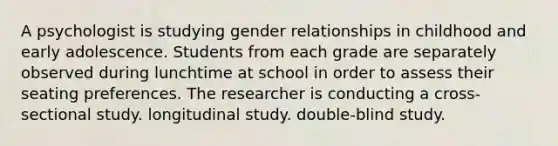 A psychologist is studying gender relationships in childhood and early adolescence. Students from each grade are separately observed during lunchtime at school in order to assess their seating preferences. The researcher is conducting a cross-sectional study. longitudinal study. double-blind study.