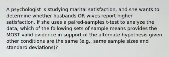 A psychologist is studying marital satisfaction, and she wants to determine whether husbands OR wives report higher satisfaction. If she uses a paired-samples t-test to analyze the data, which of the following sets of sample means provides the MOST valid evidence in support of the alternate hypothesis given other conditions are the same (e.g., same sample sizes and standard deviations)?