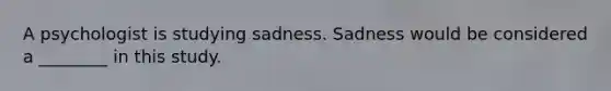 A psychologist is studying sadness. Sadness would be considered a ________ in this study.