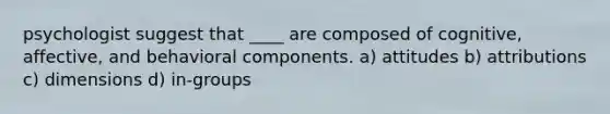 psychologist suggest that ____ are composed of cognitive, affective, and behavioral components. a) attitudes b) attributions c) dimensions d) in-groups