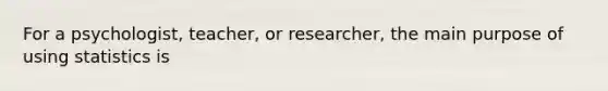 For a psychologist, teacher, or researcher, the main purpose of using statistics is