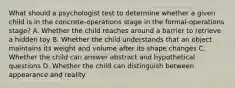 What should a psychologist test to determine whether a given child is in the concrete-operations stage in the formal-operations stage? A. Whether the child reaches around a barrier to retrieve a hidden toy B. Whether the child understands that an object maintains its weight and volume after its shape changes C. Whether the child can answer abstract and hypothetical questions D. Whether the child can distinguish between appearance and reality