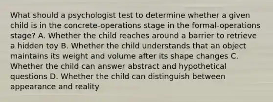 What should a psychologist test to determine whether a given child is in the concrete-operations stage in the formal-operations stage? A. Whether the child reaches around a barrier to retrieve a hidden toy B. Whether the child understands that an object maintains its weight and volume after its shape changes C. Whether the child can answer abstract and hypothetical questions D. Whether the child can distinguish between appearance and reality