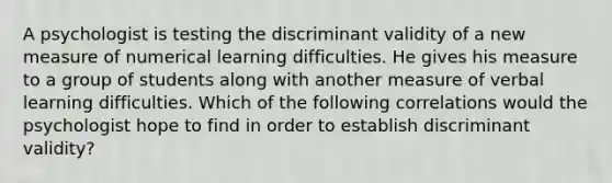 A psychologist is testing the discriminant validity of a new measure of numerical learning difficulties. He gives his measure to a group of students along with another measure of verbal learning difficulties. Which of the following correlations would the psychologist hope to find in order to establish discriminant validity?