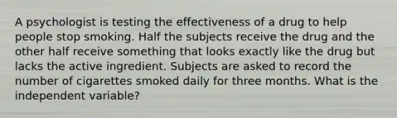 A psychologist is testing the effectiveness of a drug to help people stop smoking. Half the subjects receive the drug and the other half receive something that looks exactly like the drug but lacks the active ingredient. Subjects are asked to record the number of cigarettes smoked daily for three months. What is the independent variable?