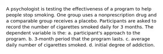 A psychologist is testing the effectiveness of a program to help people stop smoking. One group uses a nonprescription drug and a comparable group receives a placebo. Participants are asked to record the number of cigarettes smoked daily for 3 months. The dependent variable is the: a. participant's approach to the program. b. 3-month period that the program lasts. c. average daily number of cigarettes smoked. d. initial degree of addiction.