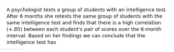 A psychologist tests a group of students with an intelligence test. After 6 months she retests the same group of students with the same intelligence test and finds that there is a high correlation (+.85) between each student's pair of scores over the 6-month interval. Based on her findings we can conclude that the intelligence test has