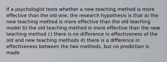 If a psychologist tests whether a new teaching method is more effective than the old one, the research hypothesis is that a) the new teaching method is more effective than the old teaching model b) the old teaching method is more effective than the new teaching method c) there is no difference in effectiveness of the old and new teaching methods d) there is a difference in effectiveness between the two methods, but no prediction is made