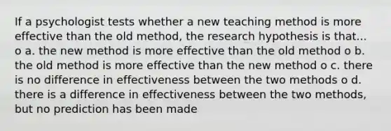 If a psychologist tests whether a new teaching method is more effective than the old method, the research hypothesis is that... o a. the new method is more effective than the old method o b. the old method is more effective than the new method o c. there is no difference in effectiveness between the two methods o d. there is a difference in effectiveness between the two methods, but no prediction has been made