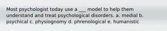 Most psychologist today use a ___ model to help them understand and treat psychological disorders. a. medial b. psychical c. physiognomy d. phrenological e. humanistic