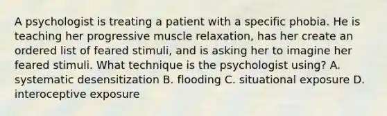 A psychologist is treating a patient with a specific phobia. He is teaching her progressive muscle relaxation, has her create an ordered list of feared stimuli, and is asking her to imagine her feared stimuli. What technique is the psychologist using? A. systematic desensitization B. flooding C. situational exposure D. interoceptive exposure