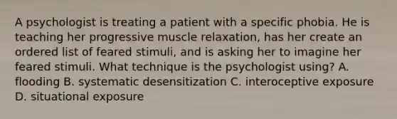 A psychologist is treating a patient with a specific phobia. He is teaching her progressive muscle relaxation, has her create an ordered list of feared stimuli, and is asking her to imagine her feared stimuli. What technique is the psychologist using? A. flooding B. systematic desensitization C. interoceptive exposure D. situational exposure