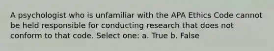 A psychologist who is unfamiliar with the APA Ethics Code cannot be held responsible for conducting research that does not conform to that code. Select one: a. True b. False