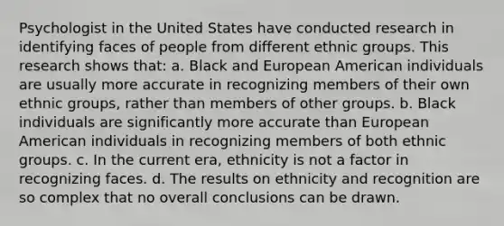 Psychologist in the United States have conducted research in identifying faces of people from different ethnic groups. This research shows that: a. Black and European American individuals are usually more accurate in recognizing members of their own ethnic groups, rather than members of other groups. b. Black individuals are significantly more accurate than European American individuals in recognizing members of both ethnic groups. c. In the current era, ethnicity is not a factor in recognizing faces. d. The results on ethnicity and recognition are so complex that no overall conclusions can be drawn.