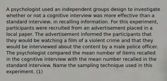 A psychologist used an independent groups design to investigate whether or not a cognitive interview was more effective than a standard interview, in recalling information. For this experiment, participants were recruited from an advertisement placed in a local paper. The advertisement informed the participants that they would be watching a film of a violent crime and that they would be interviewed about the content by a male police officer. The psychologist compared the mean number of items recalled in the cognitive interview with the mean number recalled in the standard interview. Name the sampling technique used in this experiment. (1)