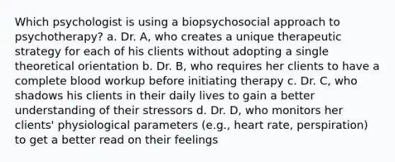 Which psychologist is using a biopsychosocial approach to psychotherapy? a. Dr. A, who creates a unique therapeutic strategy for each of his clients without adopting a single theoretical orientation b. Dr. B, who requires her clients to have a complete blood workup before initiating therapy c. Dr. C, who shadows his clients in their daily lives to gain a better understanding of their stressors d. Dr. D, who monitors her clients' physiological parameters (e.g., heart rate, perspiration) to get a better read on their feelings