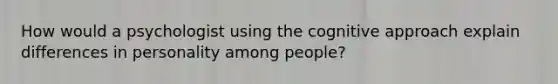 How would a psychologist using the cognitive approach explain differences in personality among people?