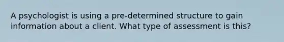 A psychologist is using a pre-determined structure to gain information about a client. What type of assessment is this?