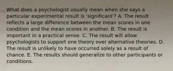 What does a psychologist usually mean when she says a particular experimental result is 'significant'? A. The result reflects a large difference between the mean scores in one condition and the mean scores in another. B. The result is important in a practical sense. C. The result will allow psychologists to support one theory over alternative theories. D. The result is unlikely to have occurred solely as a result of chance. E. The results should generalize to other participants or conditions.