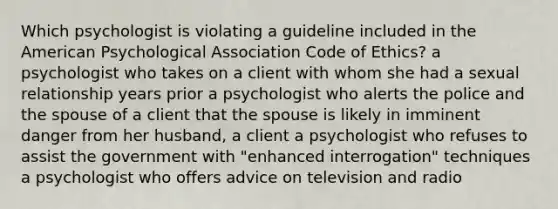 Which psychologist is violating a guideline included in the American Psychological Association Code of Ethics? a psychologist who takes on a client with whom she had a sexual relationship years prior a psychologist who alerts the police and the spouse of a client that the spouse is likely in imminent danger from her husband, a client a psychologist who refuses to assist the government with "enhanced interrogation" techniques a psychologist who offers advice on television and radio