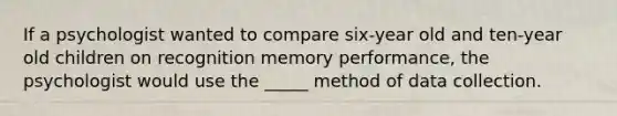 If a psychologist wanted to compare six-year old and ten-year old children on recognition memory performance, the psychologist would use the _____ method of data collection.