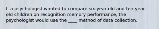 If a psychologist wanted to compare six-year-old and ten-year-old children on recognition memory performance, the psychologist would use the ____ method of data collection.