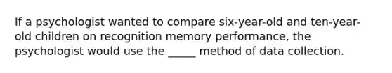 If a psychologist wanted to compare six-year-old and ten-year-old children on recognition memory performance, the psychologist would use the _____ method of data collection.