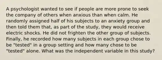 A psychologist wanted to see if people are more prone to seek the company of others when anxious than when calm. He randomly assigned half of his subjects to an anxiety group and then told them that, as part of the study, they would receive electric shocks. He did not frighten the other group of subjects. Finally, he recorded how many subjects in each group chose to be "tested" in a group setting and how many chose to be "tested" alone. What was the independent variable in this study?