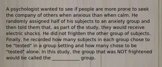 A psychologist wanted to see if people are more prone to seek the company of others when anxious than when calm. He randomly assigned half of his subjects to an anxiety group and then told them that, as part of the study, they would receive electric shocks. He did not frighten the other group of subjects. Finally, he recorded how many subjects in each group chose to be "tested" in a group setting and how many chose to be "tested" alone. In this study, the group that was NOT frightened would be called the ____________ group.