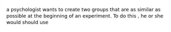 a psychologist wants to create two groups that are as similar as possible at the beginning of an experiment. To do this , he or she would should use