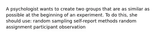 A psychologist wants to create two groups that are as similar as possible at the beginning of an experiment. To do this, she should use: random sampling self-report methods random assignment participant observation