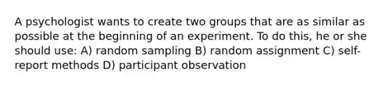 A psychologist wants to create two groups that are as similar as possible at the beginning of an experiment. To do this, he or she should use: A) random sampling B) random assignment C) self-report methods D) participant observation