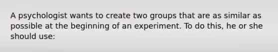 A psychologist wants to create two groups that are as similar as possible at the beginning of an experiment. To do this, he or she should use: