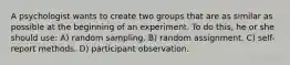 A psychologist wants to create two groups that are as similar as possible at the beginning of an experiment. To do this, he or she should use: A) random sampling. B) random assignment. C) self-report methods. D) participant observation.