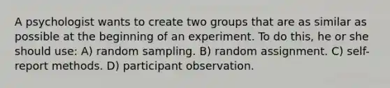 A psychologist wants to create two groups that are as similar as possible at the beginning of an experiment. To do this, he or she should use: A) random sampling. B) random assignment. C) self-report methods. D) participant observation.