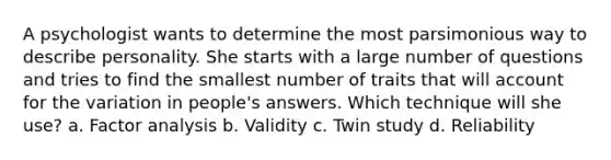 A psychologist wants to determine the most parsimonious way to describe personality. She starts with a large number of questions and tries to find the smallest number of traits that will account for the variation in people's answers. Which technique will she use? a. Factor analysis b. Validity c. Twin study d. Reliability