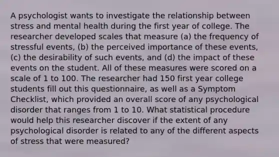 A psychologist wants to investigate the relationship between stress and mental health during the first year of college. The researcher developed scales that measure (a) the frequency of stressful events, (b) the perceived importance of these events, (c) the desirability of such events, and (d) the impact of these events on the student. All of these measures were scored on a scale of 1 to 100. The researcher had 150 first year college students fill out this questionnaire, as well as a Symptom Checklist, which provided an overall score of any psychological disorder that ranges from 1 to 10. What statistical procedure would help this researcher discover if the extent of any psychological disorder is related to any of the different aspects of stress that were measured?