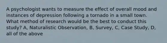 A psychologist wants to measure the effect of overall mood and instances of depression following a tornado in a small town. What method of research would be the best to conduct this study? A, Naturalistic Observation, B, Survey, C, Case Study, D, all of the above