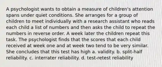 A psychologist wants to obtain a measure of children's attention spans under quiet conditions. She arranges for a group of children to meet individually with a research assistant who reads each child a list of numbers and then asks the child to repeat the numbers in reverse order. A week later the children repeat this task. The psychologist finds that the scores that each child received at week one and at week two tend to be very similar. She concludes that this test has high a. validity. b. split-half reliability. c. interrater reliability. d. test-retest reliability