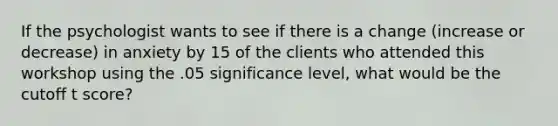 If the psychologist wants to see if there is a change (increase or decrease) in anxiety by 15 of the clients who attended this workshop using the .05 significance level, what would be the cutoff t score?