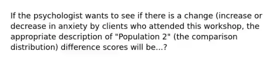 If the psychologist wants to see if there is a change (increase or decrease in anxiety by clients who attended this workshop, the appropriate description of "Population 2" (the comparison distribution) difference scores will be...?