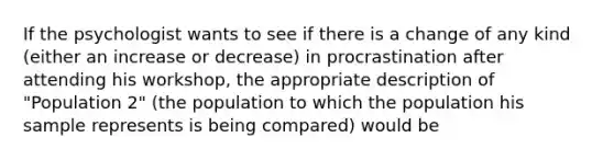 If the psychologist wants to see if there is a change of any kind (either an increase or decrease) in procrastination after attending his workshop, the appropriate description of "Population 2" (the population to which the population his sample represents is being compared) would be