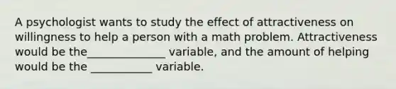 A psychologist wants to study the effect of attractiveness on willingness to help a person with a math problem. Attractiveness would be the______________ variable, and the amount of helping would be the ___________ variable.