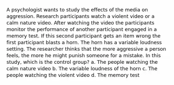 A psychologist wants to study the effects of the media on aggression. Research participants watch a violent video or a calm nature video. After watching the video the participants monitor the performance of another participant engaged in a memory test. If this second participant gets an item wrong the first participant blasts a horn. The horn has a variable loudness setting. The researcher thinks that the more aggressive a person feels, the more he might punish someone for a mistake. In this study, which is the control group? a. The people watching the calm nature video b. The variable loudness of the horn c. The people watching the violent video d. The memory test