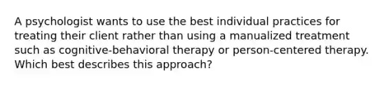 A psychologist wants to use the best individual practices for treating their client rather than using a manualized treatment such as cognitive-behavioral therapy or person-centered therapy. Which best describes this approach?